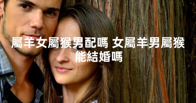 屬羊女屬猴男配嗎 女屬羊男屬猴能結婚嗎